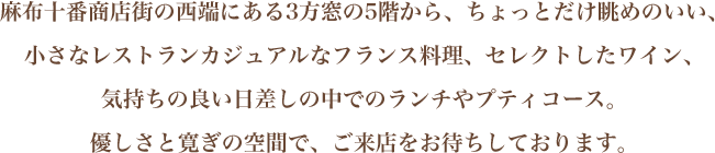 麻布十番商店街の西端にある3方窓の5階から、ちょっとだけ眺めのいい、小さなレストランカジュアルなフランス料理、セレクトしたワイン、気持ちの良い日差しの中でのランチやプティコース、そして深夜0時までディナー。優しさと寛ぎの空間で、ご来店をお待ちしております。